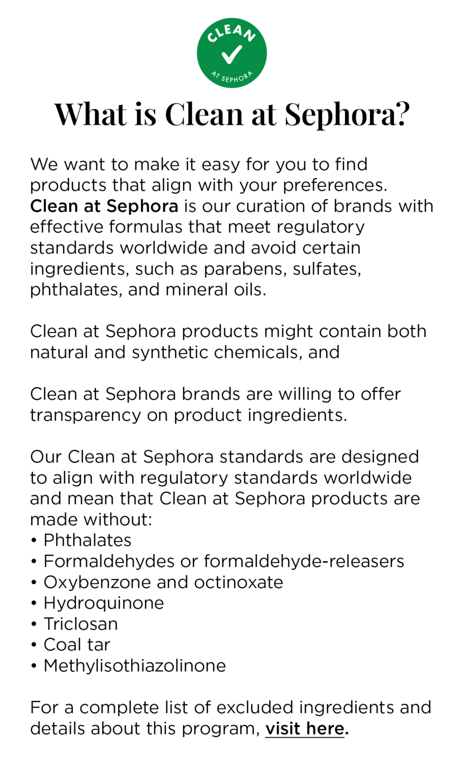  What is Clean at Sephora? | We want to make it easy for you to find products that align with your preferences. Clean at Sephora is our curation of brands with effective formulas that meet regulatory standards worldwide and avoid certain ingredients, such as parabens, sulfates, phthalates, and mineral oils. Clean at Sephora products might contain both natural and synthetic chemicals, and Clean at Sephora brands are willing to offer transparency on product ingredients. Our Clean at Sephora standards are designed to align with regulatory standards worldwide and mean that Clean at Sephora products are made without:
				• Phthalates
				• Formaldehydes or formaldehyde-releasers
				• Oxybenzone and octinoxate
				• Hydroquinone
				• Triclosan
				• Coal tar
				• Methylisothiazolinone
				
				For a complete list of excluded ingredients and details about this program, visit here.