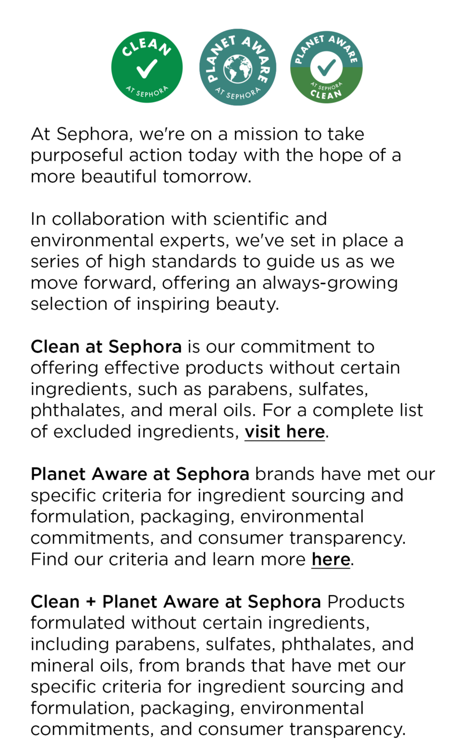 At Sephora, we're on a mission to take purposeful action today with the hope of a more beautiful tomorrow.

					In collaboration with scientific and environmental experts, we've set iin place a series of high standards to guide us as we move forward, offering an always-growing selection of inspiring beauty. 
					
					Clean at Sephora is our commitment to offering effective products without certain ingredients, such as parabens, sulfates, phthalates, and meral oils. For a complete list of excluded ingredients, visit here.
					
					Planet Aware at Sephora brands have met our specific criteria for ingredient sourcing and formulation, packaging, environmental commitments, and consumer transparency. Find our criteria and learn more here.
					
					Clean + Planet Aware at Sephora Products formulated without certain ingredients, including parabens, sulfates, phthalates, and mineral oils, from brands that have met our specific criteria for ingredient sourcing and formulation, packaging, environmental commitments, and consumer transparency.
