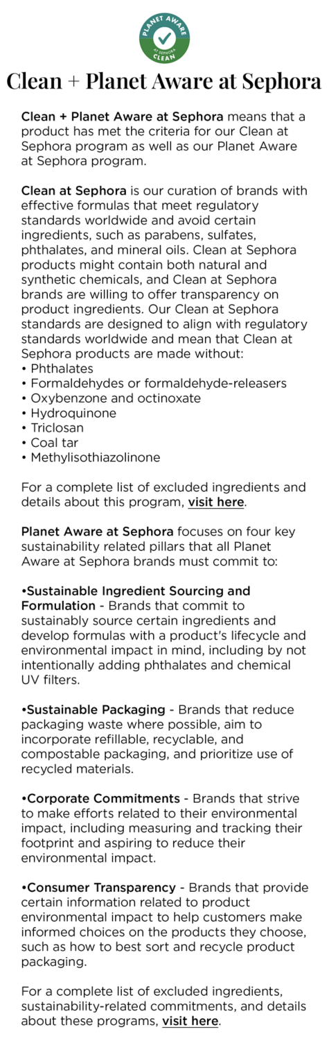 Clean + Planet Aware at Sephora means that a product has met the criteria for our Clean at Sephora program as well as our Planet Aware at Sephora program. 

					Clean at Sephora is our curation of brands with effective formulas that meet regulatory standards worldwide and avoid certain ingredients, such as parabens, sulfates, phthalates, and mineral oils.Clean at Sephora products might contain both natural and synthetic chemicals, and Clean at Sephora brands are willing to offer transparency on product ingredients. Our Clean at Sephora standards are designed to align with regulatory standards worldwide and mean that Clean at Sephora products are made without: 
					• Phthalates 
					• Formaldehydes or formaldehyde-releasers 
					• Oxybenzone and octinoxate 
					• Hydroquinone 
					• Triclosan 
					• Coal tar 
					• Methylisothiazolinone 
					
					For a complete list of excluded ingredients and details about this program, visit here. 
					
					Planet Aware at Sephora focuses on four key sustainability related pillars that all Planet Aware at Sephora brands must commit to: 
					•Sustainable Ingredient Sourcing and Formulation - Brands that commit to sustainably source certain ingredients and develop formulas with a product's lifecycle and environmental impact in mind, including by not intentionally adding phthalates and chemical UV filters. 
					•Sustainable Packaging - Brands that reduce packaging waste where possible, aim to incorporate refillable, recyclable, and compostable packaging, and prioritize use of recycled materials. 
					•Corporate Commitments - Brands that strive to make efforts related to their environmental impact, including measuring and tracking their footprint and aspiring to reduce their environmental impact. 
					•Consumer Transparency - Brands that provide certain information related to product environmental impact to help customers make informed choices on the products they choose, such as how to best sort and recycle product packaging. 
					
					For a complete list of excluded ingredients, sustainability-related commitments, and details about these programs, visit here.