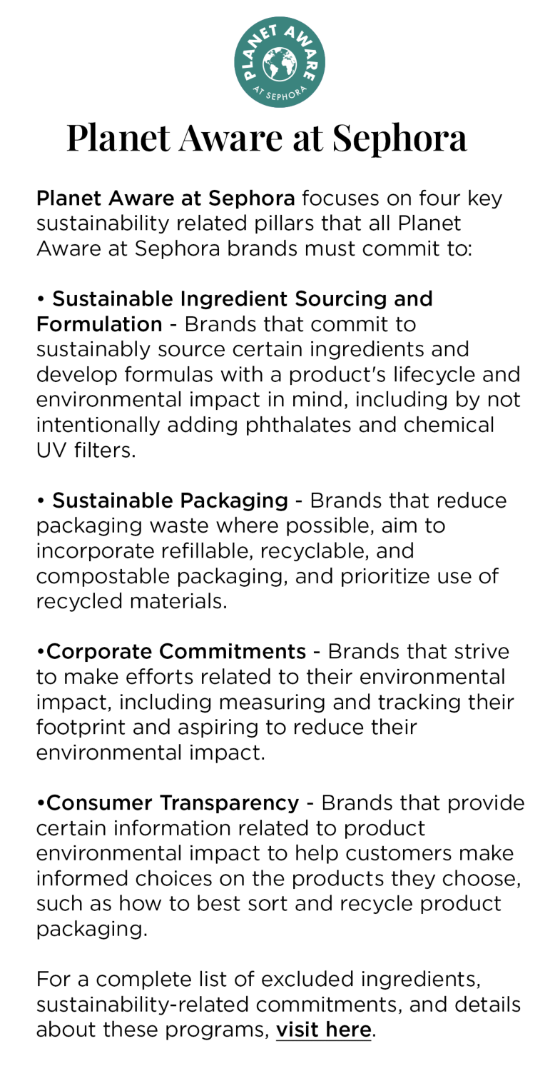 Planet Aware at Sephora focuses on four key sustainability related pillars that all Planet Aware at Sephora brands must commit to: 

					• Sustainable Ingredient Sourcing and Formulation - Brands that commit to sustainably source certain ingredients and develop formulas with a product's lifecycle and environmental impact in mind, including by not intentionally adding phthalates and chemical UV filters.
					• Sustainable Packaging - Brands that reduce packaging waste where possible, aim to incorporate refillable, recyclable, and compostable packaging, and prioritize use of recycled materials. 
					•Corporate Commitments - Brands that strive to make efforts related to their environmental impact, including measuring and tracking their footprint and aspiring to reduce their environmental impact. 
					•Consumer Transparency - Brands that provide certain information related to product environmental impact to help customers make informed choices on the products they choose, such as how to best sort and recycle product packaging. 
					
					For a complete list of excluded ingredients, sustainability-related commitments, and details about these programs, visit here.