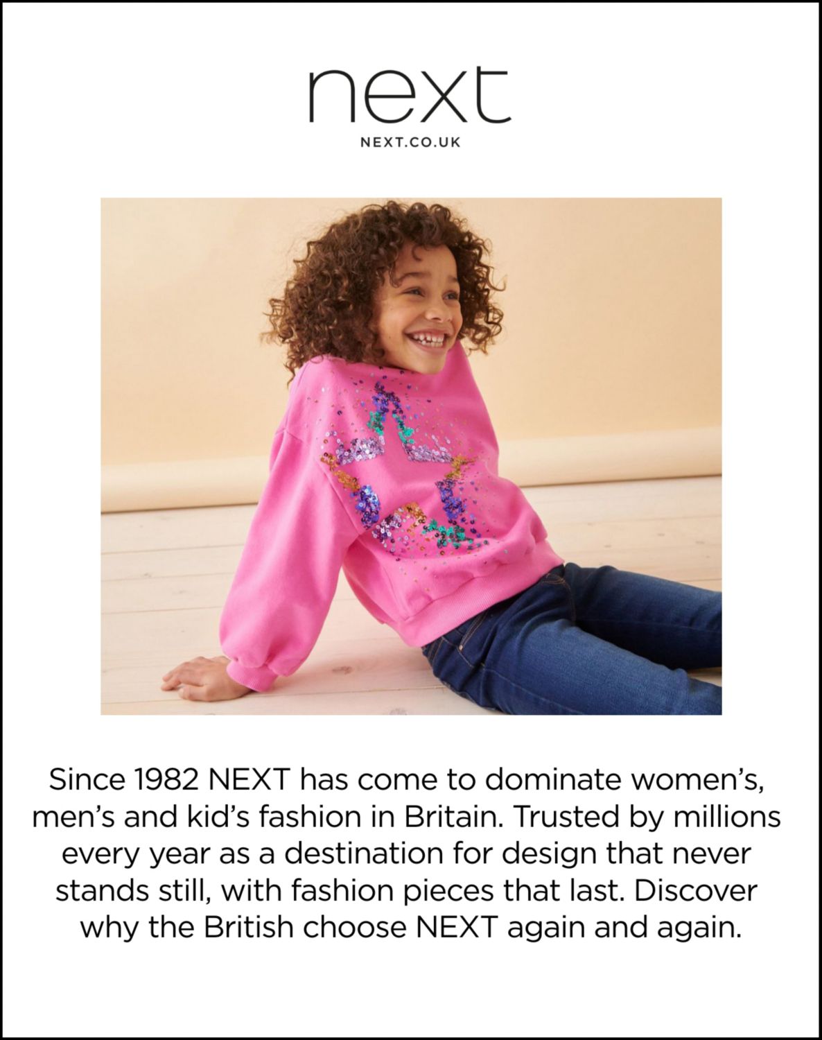 Next. Next.CO.UK. Since 1982 NEXT has come to dominate women’s, men’s and kid’s fashion in Britain. Trusted by millions every year as a destination for design that never stands still, with fashion pieces that last. Discover why the British choose NEXT again and again.