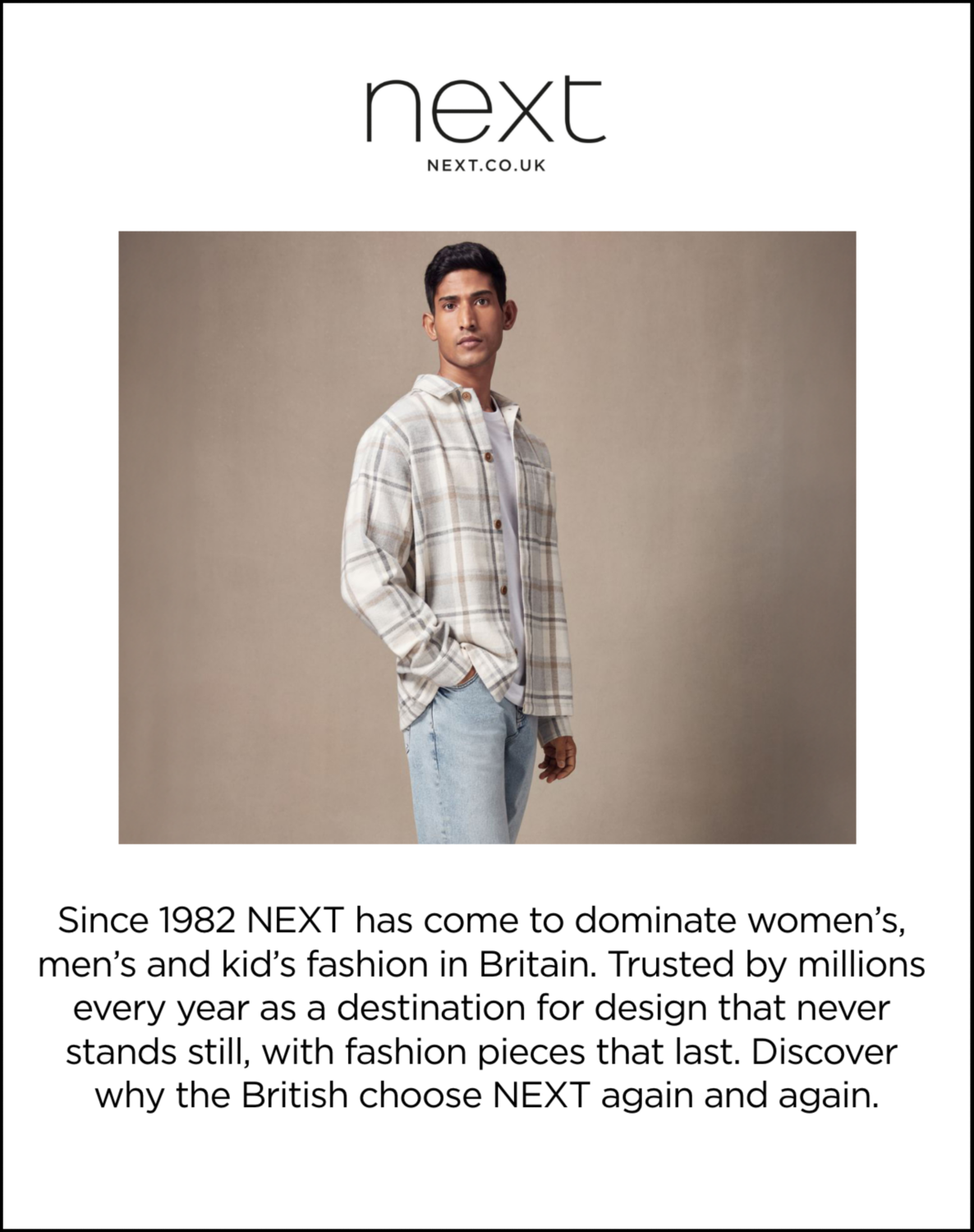 Next. Next.CO.UK. Since 1982 NEXT has come to dominate women’s, men’s and kid’s fashion in Britain. Trusted by millions every year as a destination for design that never stands still, with fashion pieces that last. Discover why the British choose NEXT again and again.