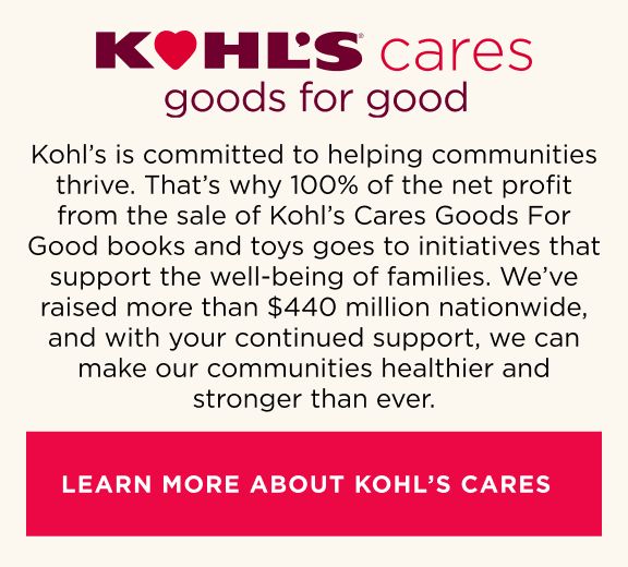 Kohl’s is committed to helping communities thrive. That’s why 100% of the net profit from the sale of Kohl’s Cares Goods for Good books and toys goes to initiatives that support the well-being of families. We’ve raised more than $425 million nationwide, and with your continued support, we can make our communities healthier and stronger than ever.