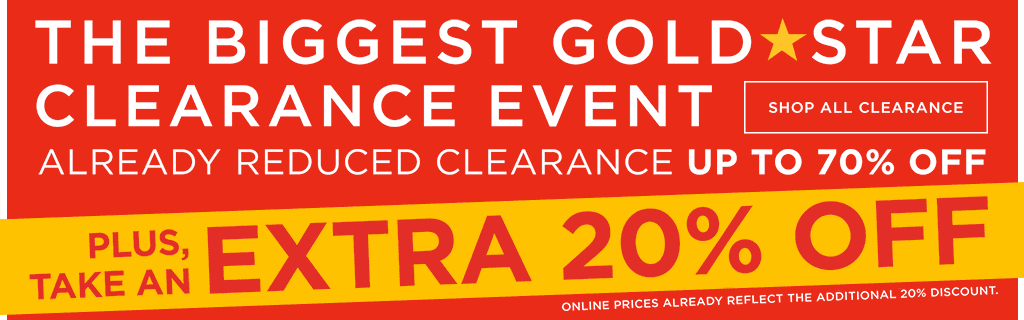 The biggest gold star clearance event. Already reduced clearance up to 70 percent off. Plus, take an extra 20 percent off. Online prices already reflect the additional 20 percent discount. Shop all clearance.
